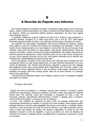 87
6
A Descida do Papado aos Infernos
Em muitas gerações de católicos se disse: «O papado atingiu agora o seu nível mais
baixo». Disse-o Dante de Bonifácio VIII. Disse-o Petrarca do Exílio Babilónico no período
de Avignon. Ambos os eminentes poetas estavam enganados. Os dias mais negros
ainda estavam para vir.
A podridão instalou-se quando Catarina de Siena foi a Avignon para pressionar o
pontífice reinante, Gregório XI, a voltar para Roma. Era o ano de 1377. Sete papas
franceses seguidos tinham tornado o seu cantinho da Provença a maravilha do mundo.
As mulheres da corte papal, despeitadas, não tiveram piedade de Catarina, aquela
freira pálida e rude da Toscânia que parecia ter encantado sua Santidade. Talvez ele
tivesse ficado impressionado com o seu êxtase na comunhão. Se ela se tornasse muito
influente, elas teriam de fechar os seus salons, onde jovens deslumbrantes, filhos de
duques e príncipes, vinham à procura de cargos eclesiásticos. Na capela revezavam-se
para lhe picarem e beliscarem o corpo insensível para ver se o seu transe era genuíno
ou não. Uma malvada furou-lhe um pé com uma agulha comprida de tal maneira que
Catarina ficou impossibilitada de andar durante dias.
No fim ela ganhou. Gregório voltou para Roma, sem seis dos seus cardeais que não
conseguiam deixar as suas casas apetecíveis, as suas mulheres provençais e os seus
vinhos da Borgonha. Um ultimato dos Romanos, segundo o qual se ele não voltasse
eles elegeriam outro papa, pode também tê-lo influenciado. Em 278 anos, desde 1100,
os papas só tinham passado oitenta e dois em Roma. Estes papas nómadas tinham
passado uns longos 196 anos noutras partes. Não era um bom recorde; e o exemplo
não se ficou pela Igreja.
A Cidade Eterna depressa acabou com Gregório. Depois é que a verdadeira tragédia
de Avignon se revelou.
Um papa, dois papas
Depois da morte de Gregório, o conclave, reunido para nomear o sucessor, estava
dividido em duas facções, franceses e italianos. Durante o exílio, sete papas de Avignon
tinham feito 134 cardeais, todos eles franceses, à excepção de vinte e dois. Os
franceses estavam naturalmente determinados a manter o papado para si próprios.
Como Latrão tinha ardido, o conclave reuniu no Vaticano.
Lá fora, uma multidão de, segundo se dizia, trinta mil pessoas gritava-lhes que
escolhessem finalmente um italiano. A escolha era muito limitada. Havia apenas quatro
cardeais italianos e nenhum deles papabile. Para lograr o seu intento, a multidão encheu
de lenha a sala que ficava por cima do local da reunião e por baixo passaram toda a
noite a bater nas tábuas do soalho com lanças e alabardas. E como se isto não
bastasse, tocaram o sino do Capitólio, a que se juntaram os sinos da Basílica de
S.Pedro. De manhã a multidão perdeu completamente a paciência e arrombou a porta
do conclave.
 