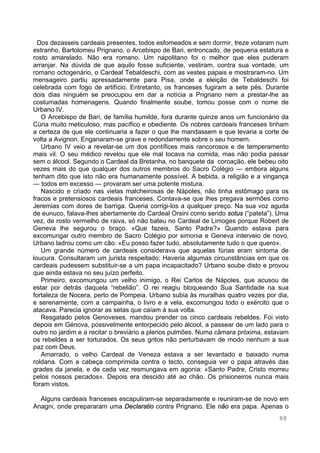 88
Dos dezasseis cardeais presentes, todos esfomeados e sem dormir, treze votaram num
estranho, Bartolomeu Prignano, o Arcebispo de Bari, entroncado, de pequena estatura e
rosto amarelado. Não era romano. Um napolitano foi o melhor que eles puderam
arranjar. Na dúvida de que aquilo fosse suficiente, vestiram, contra sua vontade, um
romano octogenário, o Cardeal Tebaldeschi, com as vestes papais e mostraram-no. Um
mensageiro partiu apressadamente para Pisa, onde a eleição de Tebaldeschi foi
celebrada com fogo de artifício. Entretanto, os franceses fugiram a sete pés. Durante
dois dias ninguém se preocupou em dar a notícia a Prignano nem a prestar-lhe as
costumadas homenagens. Quando finalmente soube, tomou posse com o nome de
Urbano IV.
O Arcebispo de Bari, de família humilde, fora durante quinze anos um funcionário da
Cúria muito meticuloso, mas pacífico e obediente. Os nobres cardeais franceses tinham
a certeza de que ele continuaria a fazer o que lhe mandassem e que levaria a corte de
volta a Avignon. Enganaram-se grave e redondamente sobre o seu homem.
Urbano IV veio a revelar-se um dos pontífices mais rancorosos e de temperamento
mais vil. O seu médico revelou que ele mal tocava na comida, mas não podia passar
sem o álcool. Segundo o Cardeal da Bretanha, no banquete da coroação, ele bebeu oito
vezes mais do que qualquer dos outros membros do Sacro Colégio — embora alguns
tenham dito que isto não era humanamente possível. A bebida, a religião e a vingança
— todos em excesso — provaram ser uma potente mistura.
Nascido e criado nas vielas malcheirosas de Nápoles, não tinha estômago para os
fracos e pretensiosos cardeais franceses. Contava-se que lhes pregava sermões como
Jeremias com dores de barriga. Queria corrigi-los a qualquer preço. Na sua voz aguda
de eunuco, falava-lhes abertamente do Cardeal Orsini como sendo sotus (“pateta”). Uma
vez, de rosto vermelho de raiva, só não bateu no Cardeal de Limoges porque Robert de
Geneva lhe segurou o braço. «Que fazeis, Santo Padre?» Quando estava para
excomungar outro membro de Sacro Colégio por simonia e Geneva interveio de novo,
Urbano ladrou como um cão: «Eu posso fazer tudo, absolutamente tudo o que quero».
Um grande número de cardeais considerava que aquelas fúrias eram sintoma de
loucura. Consultaram um jurista respeitado: Haveria algumas circunstâncias em que os
cardeais pudessem substituir-se a um papa incapacitado? Urbano soube disto e provou
que ainda estava no seu juízo perfeito.
Primeiro, excomungou um velho inimigo, o Rei Carlos de Nápoles, que acusou de
estar por detrás daquela “rebelião”. O rei reagiu bloqueando Sua Santidade na sua
fortaleza de Nocera, perto de Pompeia. Urbano subia às muralhas quatro vezes por dia,
e serenamente, com a campainha, o livro e a vela, excomungou todo o exército que o
atacava. Parecia ignorar as setas que caíam à sua volta.
Resgatado pelos Genoveses, mandou prender os cinco cardeais rebeldes. Foi visto
depois em Génova, possivelmente entorpecido pelo álcool, a passear de um lado para o
outro no jardim e a recitar o breviário a plenos pulmões. Numa câmara próxima, estavam
os rebeldes a ser torturados. Os seus gritos não perturbavam de modo nenhum a sua
paz com Deus.
Amarrado, o velho Cardeal de Veneza estava a ser levantado e baixado numa
roldana. Com a cabeça comprimida contra o tecto, conseguia ver o papa através das
grades da janela, e de cada vez resmungava em agonia: «Santo Padre, Cristo morreu
pelos nossos pecados». Depois era descido até ao chão. Os prisioneiros nunca mais
foram vistos.
Alguns cardeais franceses escapuliram-se separadamente e reuniram-se de novo em
Anagni, onde prepararam uma Declaratio contra Prignano. Ele não era papa. Apenas o
 