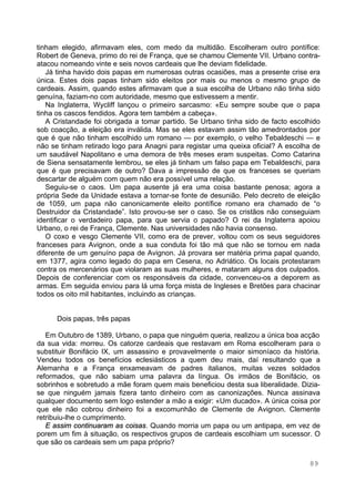 89
tinham elegido, afirmavam eles, com medo da multidão. Escolheram outro pontífice:
Robert de Geneva, primo do rei de França, que se chamou Clemente VII. Urbano contra-
atacou nomeando vinte e seis novos cardeais que lhe deviam fidelidade.
Já tinha havido dois papas em numerosas outras ocasiões, mas a presente crise era
única. Estes dois papas tinham sido eleitos por mais ou menos o mesmo grupo de
cardeais. Assim, quando estes afirmavam que a sua escolha de Urbano não tinha sido
genuína, faziam-no com autoridade, mesmo que estivessem a mentir.
Na Inglaterra, Wycliff lançou o primeiro sarcasmo: «Eu sempre soube que o papa
tinha os cascos fendidos. Agora tem também a cabeça».
A Cristandade foi obrigada a tomar partido. Se Urbano tinha sido de facto escolhido
sob coacção, a eleição era inválida. Mas se eles estavam assim tão amedrontados por
que é que não tinham escolhido um romano — por exemplo, o velho Tebaldeschi — e
não se tinham retirado logo para Anagni para registar uma queixa oficial? A escolha de
um saudável Napolitano e uma demora de três meses eram suspeitas. Como Catarina
de Siena sensatamente lembrou, se eles já tinham um falso papa em Tebaldeschi, para
que é que precisavam de outro? Dava a impressão de que os franceses se queriam
descartar de alguém com quem não era possível uma relação.
Seguiu-se o caos. Um papa ausente já era uma coisa bastante penosa; agora a
própria Sede da Unidade estava a tornar-se fonte de desunião. Pelo decreto de eleição
de 1059, um papa não canonicamente eleito pontífice romano era chamado de “o
Destruidor da Cristandade”. Isto provou-se ser o caso. Se os cristãos não conseguiam
identificar o verdadeiro papa, para que servia o papado? O rei da Inglaterra apoiou
Urbano, o rei de França, Clemente. Nas universidades não havia consenso.
O coxo e vesgo Clemente VII, como era de prever, voltou com os seus seguidores
franceses para Avignon, onde a sua conduta foi tão má que não se tornou em nada
diferente de um genuíno papa de Avignon. Já provara ser matéria prima papal quando,
em 1377, agira como legado do papa em Cesena, no Adriático. Os locais protestaram
contra os mercenários que violaram as suas mulheres, e mataram alguns dos culpados.
Depois de conferenciar com os responsáveis da cidade, convenceu-os a deporem as
armas. Em seguida enviou para lá uma força mista de Ingleses e Bretões para chacinar
todos os oito mil habitantes, incluindo as crianças.
Dois papas, três papas
Em Outubro de 1389, Urbano, o papa que ninguém queria, realizou a única boa acção
da sua vida: morreu. Os catorze cardeais que restavam em Roma escolheram para o
substituir Bonifácio IX, um assassino e provavelmente o maior simoníaco da história.
Vendeu todos os benefícios eclesiásticos a quem deu mais, daí resultando que a
Alemanha e a França enxameavam de padres italianos, muitas vezes soldados
reformados, que não sabiam uma palavra da língua. Os irmãos de Bonifácio, os
sobrinhos e sobretudo a mãe foram quem mais beneficiou desta sua liberalidade. Dizia-
se que ninguém jamais fizera tanto dinheiro com as canonizações. Nunca assinava
qualquer documento sem logo estender a mão a exigir: «Um ducado». A única coisa por
que ele não cobrou dinheiro foi a excomunhão de Clemente de Avignon. Clemente
retribuiu-lhe o cumprimento.
E assim continuaram as coisas. Quando morria um papa ou um antipapa, em vez de
porem um fim à situação, os respectivos grupos de cardeais escolhiam um sucessor. O
que são os cardeais sem um papa próprio?
 
