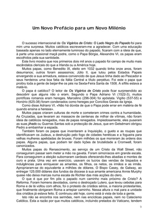 9
Um Novo Prefácio para um Novo Milénio
O sucesso internacional de Os Vigários de Cristo: O Lado Negro do Papado foi para
mim uma surpresa. Muitos católicos escreveram-me a agradecer. Com uma educação
baseada apenas no lado eternamente luminoso do papado, ficaram com a ideia de que,
à parte uma ocasional maçã podre, como o Papa Bórgia, Alexandre VI, os papas eram
escolhidos pela sua santidade.
Este livro mostra que nos primeiros dois mil anos o papado foi campo de muito mais
escândalos clericais do que a Irlanda ou a América hoje.
Muitos papas, como Benedito IX, eleito em 1032 quando tinha onze anos, foram
desumanos; outros foram assassinos; Júlio II, que lutou pelos Estados Papais
envergando a sua armadura, estava convencido de que Jesus tinha dado ao Pescador e
seus herdeiros uma boa fatia da Itália Central a título perpétuo. Foi este o papa que
proibiu toda a gente de beijar-lhe os pés na Sexta-Feira Santa de 1508. A sífilis estava a
matá-lo.
O papa é católico? O leitor de Os Vigários de Cristo pode ficar surpreendido ao
descobrir que alguns não o eram. Segundo o Papa Adriano VI (1522-3), muitos
pontífices romanos eram hereges. Marcelino (296-304) foi apóstata. Vigílio (537-55) e
Honório (625-38) foram condenados como hereges por Concílios Gerais da Igreja.
Como disse Adriano VI, «Não há dúvida de que o Papa pode errar em matéria de fé
quando ensina a heresia».
Muitos papas criaram culturas de morte e cometeram crimes contra a humanidade.
As Cruzadas, que levaram ao massacre de centenas de milhar de vítimas, não foram
ideia de católicos renegados, mas de papas renegados. Impiedosamente, eles puseram
as suas jihads ou Guerras Santas sob a protecção de Jesus, que em Getsémani obrigou
Pedro a embainhar a espada.
Também foram os papas que inventaram a Inquisição, o gueto e as roupas que
identificavam os Judeus, a destruição pelo fogo de cidades heréticas e a fogueira para
velhas mulheres apelidadas de bruxas. Foram milhões os que morreram às ordens dos
papas. Alguns papas, que podiam ter dado lições de brutalidade a Cromwell, foram
canonizados.
Muitos papas do Renascimento, ao serviço de um Cristo da Wall Street, não
conseguiram passar sem meter a mão na gaveta. Foram simoníacos em grande escala.
Para conseguirem a eleição subornaram cardeais oferecendo-lhes abadias e montes de
ouro e prata. Uma vez em exercício, usavam os lucros das vendas de bispados e
indulgências para enriquecer as amantes, os filhos, os netos, os irmãos e as irmãs.
Apropriaram-se do equivalente a milhões de dólares. O Bispo Casey, de Galway, ao
entregar 125.000 dólares dos fundos da diocese à sua amante americana Annie Murphy
quase não deixa marcas numa escala de Richter das más acções do clero.
O que é que por fim pôs o papado num caminho mais próximo de Cristo? A
Reforma. Foram homens devotados, como o destroçado Lutero, que levou cebolas para
Roma e de lá voltou com alhos, foi o protesto de cristãos sérios, a maioria protestantes,
que finalmente obrigaram Roma a arrepiar caminho. Nessa altura o mal para a unidade
dos cristãos já estava feito. E continuou até hoje, como está à vista de toda a gente.
Isto não se encontra nos sermões, nem nas encíclicas papais, nem no Catecismo
Católico. Esta a razão por que muitos católicos, incluindo prelados do Vaticano, tendem
 