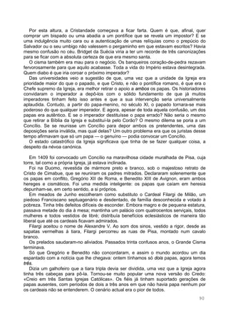 90
Por esta altura, a Cristandade começava a ficar farta. Quem é que, afinal, quer
comprar um bispado ou uma abadia a um pontífice que se revela um impostor? E se
uma indulgência muito cara ou a autenticação de umas relíquias como o prepúcio do
Salvador ou o seu umbigo não valessem o pergaminho em que estavam escritos? Havia
mesmo confusão no céu. Bridget da Suécia viria a ter um recorde de três canonizações
para se ficar com a absoluta certeza de que era mesmo santa.
O cisma também era mau para o negócio. Os banqueiros coração-de-pedra rezavam
fervorosamente para que aquilo acabasse. Toda a vida do Império estava desintegrada.
Quem diabo é que iria coroar o próximo imperador?
Das universidades veio a sugestão de que, uma vez que a unidade da Igreja era
prioridade maior do que o papado, e que Cristo, e não o pontífice romano, é que era o
Chefe supremo da Igreja, era melhor retirar o apoio a ambos os papas. Os historiadores
convidaram o imperador a depô-los com o sólido fundamento de que já muitos
imperadores tinham feito isso antes e que a sua intervenção seria universalmente
aplaudida. Contudo, a partir do papa-menino, no século XI, o papado tornara-se mais
poderoso do que qualquer imperador. E agora, apesar de toda aquela confusão, um dos
papas era autêntico. E se o imperador destituísse o papa errado? Não seria o mesmo
que retirar a Bíblia da Igreja e substituí-la pelo Corão? O mesmo dilema se poria a um
Concílio. Se se reunisse um Concílio para depor ambos os pretendentes, uma das
deposições seria inválida, mas qual delas? Um outro problema era que os juristas desse
tempo afirmavam que só um papa — o genuíno — podia convocar um Concílio.
O estado catastrófico da Igreja significava que tinha de se fazer qualquer coisa, a
despeito da névoa canónica.
Em 1409 foi convocado um Concílio na maravilhosa cidade muralhada de Pisa, cuja
torre, tal como a própria Igreja, já estava inclinada.
Foi na Duomo, revestida de mármore preto e branco, sob o majestoso retrato de
Cristo de Cimabue, que se reuniram os padres mitrados. Declararam solenemente que
os papas em conflito, Gregório XII de Roma, e Benedito XIII de Avignon, eram ambos
hereges e cismáticos. Foi uma medida inteligente: os papas que caíam em heresia
depunham-se, em certo sentido, a si próprios.
Em meados de Junho escolheram como substituto o Cardeal Filargi de Milão, um
piedoso Franciscano septuagenário e desdentado, de família desconhecida e votado à
pobreza. Tinha três defeitos difíceis de esconder. Embora magro e de pequena estatura,
passava metade do dia à mesa; mantinha um palácio com quatrocentos serviçais, todos
mulheres e todos vestidos de libré; distribuía benefícios eclesiásticos de maneira tão
liberal que até os cardeais ficavam admirados.
Filargi aceitou o nome de Alexandre V. Ao som dos sinos, vestido a rigor, desde as
sapatas vermelhas à tiara, Filargi percorreu as ruas de Pisa, montado num cavalo
branco.
Os prelados saudaram-no aliviados. Passados trinta confusos anos, o Grande Cisma
terminava.
Só que Gregório e Benedito não concordaram, e assim o mundo acordou um dia
espantado com a notícia que lhe chegava: ontem tínhamos só dois papas, agora temos
três.
Dizia um galhofeiro que a tiara tripla devia ser dividida, uma vez que a Igreja agora
tinha três cabeças para pô-la. Tornou-se muito popular uma nova versão do Credo:
«Creio em três Santas Igrejas Católicas». Os fiéis já tinham suportado gerações de
papas ausentes, com períodos de dois a três anos em que não havia papa nenhum por
os cardeais não se entenderem. O cenário actual era o pior de todos.
 