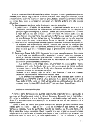 91
A única certeza saída de Pisa devia ter sido a de que o homem que eles escolheram
não era papa; depois seguiu-se um espectáculo nunca visto: três papas infalíveis, todos
a reclamarem a suprema autoridade sobre a Igreja, todos a excomungarem solenemente
os outros dois, todos a ameaçarem convocar um Concílio próprio em três lugares
diferentes.
Os dramatis personae deste teatro do absurdo eram os seguintes:
(1) Angelo Corrario, Gregório XII, veneziano, com perto de noventa anos e muitos
“sobrinhos”, descendente em linha recta do intratável Urbano VI. Fora escolhido
pela jurisdição romana porque, como o Cardeal de Florença confessou, «É velho
e frágil demais para ser corrupto». Outro erro fatal. O primeiro acto papal do
velho homem foi empenhar a tiara por seis mil florins para pagar as suas dívidas
de jogo. Foi para Rimini e daí vendeu em Roma tudo o que era móvel e algumas
coisas que o não eram, como a própria Roma, por exemplo, ao rei de Nápoles.
(2) Piedro da Luna, um espanhol histérico, que representava a ressuscitada jurisdição
de Avignon. Era o que menos contava. Deixado cair pelo rei de França e por
todos menos três dos seus cardeais, em breve voltou para a sua Espanha natal,
onde insistia que era o verdadeiro papa e praticamente excomungou toda a
Igreja.
(3) Baldassare Cossa, João XXIII. Alexandre V morrera passados apenas dez meses
e era Cossa, um pontífice melífluo, encantador e cruel, quem representava a
jurisdição de Pisa. Constava que nunca se confessara nem comungara. E nem
acreditava na imortalidade da alma nem na ressurreição dos mortos. Alguns
duvidavam que ele acreditasse em Deus.
Era conhecido como antigo pirata, envenenador de papas (pobre Filargi),
assassino em série, fornicador em série, com queda para as freiras, adúltero
num grau desconhecido fora da ficção, simoníaco por excelência, chantagista,
proxeneta, mestre em estratagemas sujos.
Quando da sua eleição para o papado em Bolonha, Cossa era diácono.
Ordenado padre num dia, no outro foi coroado papa.
Este charlatão foi reconhecido pela maioria dos católicos como senhor e
soberano que mantinha a Igreja unida pela sua fé de pedra. Quando um outro
Papa João XXIII foi eleito em 1958, várias catedrais católicas tiveram de retirar à
pressa o nome do João XXIII do século XV das suas listas de pontífices.
Um concílio muito embaraçoso
A maré de sorte de Cossa virou quando Segismundo, imperador eleito, o persuadiu a
convocar um Concílio «para reduzir o número de papas, de acordo com o Evangelho».
O local seria a cidade muralhada de Constança no sul da Alemanha, na fronteira com a
Suíça. Em apenas meses a sua população iria aumentar de seis mil para sessenta mil e
depois duplicar.
Quando o clero se reunia em grande número era sempre prudente escolher uma
cidade perto da água — lago ou rio — para se desfazerem dos corpos. O Lago
Constança recebeu mais de quinhentos durante os trabalhos do Concílio; também o
Reno escondeu muitos segredos. Outro requisito era que o local do encontro fosse
suficientemente grande para acomodar o vasto número de prostitutas que achavam que
o clero requeria os seus serviços mais urgentemente do que os militares e pagava
 