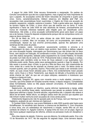 93
A seguir foi João XXIII. Este recusou firmemente a resignação. Os padres do
Concílio concordavam que ele era o papa legítimo, mas a Igreja era mais importante do
que o papado. As acusações contra ele foram reduzidas de cinquenta e quatro para
cinco. Como, caracteristicamente, Gibbon observou em Decline and Fall: «As
acusações mais escandalosas foram suprimidas; o Vigário de Cristo era acusado de
pirataria, assassínio, violação, sodomia e incesto». Toda a gente sabia que, desde que
se tornara Vigário de Cristo, o único ofício que ele exercia era na cama. É muito
significativo o facto de João XXIII ter sido absolvido de heresia, provavelmente por
nunca ter mostrado interesse bastante pela religião para ser classificado como
heterodoxo. Até então, a única acusação suficientemente grave para depor um papa
era a de heresia. Cossa foi deposto simplesmente porque não se comportava como um
papa se deve comportar.
Em 29 de Maio de 1415, os selos oficiais de João XXIII foram solenemente
esmagados a martelo. Mas um ex-papa, tal como um ex-presidente, tem direito à
consideração. Apesar da sua enorme promiscuidade, apenas lhe aplicaram uma
sentença de três anos de prisão.
Huss, corajoso, casto, incorruptível, severamente contrário à simonia e à
concubinagem do clero, teve um destino mais sombrio. Sem direito a defesa, julgado
por uma acusação forjada, interrogado por Dominicanos que não tinham lido os seus
livros, nem sequer em tradução, foi condenado à morte. Com um alto chapéu decorado
com três diabos dançantes, ladeado pelos espadachins do Conde Palatine, foi levado
da prisão num belo dia de verão de 1415. Praticamente toda a cidade seguiu o cortejo,
que passou pelo cemitério onde os livros de Huss estavam a ser queimados num
brilhante prado verde. Rezou pelos seus perseguidores quando o fogo foi ateado. Por
três vezes o ouviram dizer «Cristo, tu que és o filho de Deus vivo, tem misericórdia de
mim» antes de o vento lhe ter soprado as chamas para o rosto. Os lábios ainda se
moviam quando, sem um gemido, expirou. Para evitar que viesse a ser venerado como
mártir, as suas cinzas foram atiradas para o Reno. Era evidentemente maior pecado
dizer, como Huss e o Novo Testamento, que depois da bênção a Eucaristia se devia
ainda chamar de “pão” do que ser um papa cobiçoso, assassino e incestuoso que
enganou a Igreja em tudo.
Finalmente, Gregório XII, agora com noventa anos e muito abatido, convocou o
Concílio, que tinha estado em funções durante meses, e depois resignou. Completadas
estas formalidades, todos os três papas estavam arrumados. A Cristandade podia
respirar outra vez.
Segismundo, ele próprio um libertino, queria reformar rapidamente a Igreja, antes
que um novo pontífice fosse eleito, raciocinando que jamais se poderia confiar num
papa para reformar a Igreja. Durante séculos, argumentava ele, o papado não esteve à
altura de tal tarefa. Nesta altura, os clérigos castos eram tão poucos que aqueles que
não tinham mulher nenhuma eram acusados de vícios ainda piores.
Infelizmente Segismundo não foi apoiado pelo rei de França, nem por Henrique V de
Inglaterra, acabado de sair vitorioso em Agincourt.
O Cardeal Oddo Colonna, que jurara fidelidade a João XXIII quando este fugira para
Schaffhausen, foi escolhido sem demora, e chamou-se de Martinho V. Com cinquenta
e cinco anos, era um eclesiástico de nascimento e criação, sendo filho de um dos
cardeais de Urbano VI, Agapito Colonna. A Igreja tinha de novo um só papa. Agora já
não havia qualquer esperança de reforma, embora se pensasse muito em disciplinar o
clero.
Dois dias depois da eleição, Colonna, que era diácono, foi ordenado padre. Era o dia
13 de Novembro de 1417. No dia seguinte foi sagrado bispo. Uma semana depois,
 