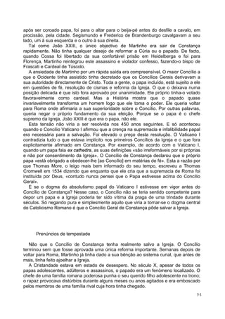 94
após ser coroado papa, foi para o altar para o beija-pé antes do desfile a cavalo, em
procissão, pela cidade. Segismundo e Frederico de Brandenburgo cavalgavam a seu
lado, um à sua esquerda e o outro à sua direita.
Tal como João XXIII, o único objectivo de Martinho era sair de Constança
rapidamente. Não tinha qualquer desejo de reformar a Cúria ou o papado. De facto,
quando Cossa foi libertado da sua confortável prisão em Heidelberga e foi para
Florença, Martinho reintegrou este assassino e violador confesso, fazendo-o bispo de
Frascati e Cardeal de Túscolo.
A ansiedade de Martinho por um rápida saída era compreensível. O maior Concílio a
que o Ocidente tinha assistido tinha decretado que os Concílios Gerais derivavam a
sua autoridade directamente de Cristo. Toda a gente, o papa incluído, está sujeito a ele
em questões de fé, resolução de cismas e reforma da Igreja. O que o deixava numa
posição delicada é que isto fora aprovado por unanimidade. Ele próprio tinha-o votado
favoravelmente como cardeal. Mas a História mostra que o papado quase
invariavelmente transforma um homem logo que ele toma o poder. Ele queria voltar
para Roma onde afirmaria a sua superioridade sobre o Concílio. Por outras palavras,
queria negar o próprio fundamento da sua eleição. Porque se o papa é o chefe
supremo da Igreja, João XXIII é que era o papa, não ele.
Esta tensão não viria a ser resolvida nos 450 anos seguintes. E só aconteceu
quando o Concílio Vaticano I afirmou que a crença na supremacia e infalibilidade papal
era necessária para a salvação. Foi elevado o preço desta resolução. O Vaticano I
contradizia tudo o que estava implícito nos primeiros Concílios da Igreja e o que fora
explicitamente afirmado em Constança. Por exemplo, de acordo com o Vaticano I,
quando um papa fala ex cathedra, as suas definições «são irreformáveis por si próprias
e não por consentimento da Igreja». O Concílio de Constança declarou que o próprio
papa «está obrigado a obedecer-lhe [ao Concílio] em matérias de fé». Esta a razão por
que Thomas More, o leigo mais bem informado do seu tempo, escreveu a Thomas
Cromwell em 1534 dizendo que enquanto que ele cria que a supremacia de Roma foi
instituída por Deus, «contudo nunca pensei que o Papa estivesse acima do Concílio
Geral».
E se o dogma do absolutismo papal do Vaticano I estivesse em vigor antes do
Concílio de Constança? Nesse caso, o Concílio não se teria sentido competente para
depor um papa e a Igreja poderia ter sido vítima da praga de uma trindade durante
séculos. Só negando pura e simplesmente aquilo que viria a tornar-se o dogma central
do Catolicismo Romano é que o Concílio Geral de Constança pôde salvar a Igreja.
Prenúncios de tempestade
Não que o Concílio de Constança tenha realmente salvo a Igreja. O Concílio
terminou sem que fosse aprovada uma única reforma importante. Semanas depois de
voltar para Roma, Martinho já tinha dado a sua bênção ao sistema curial, que antes de
mais, tinha feito ajoelhar a Igreja.
A Cristandade estava em estado de desespero. No século X, apesar de todos os
papas adolescentes, adúlteros e assassinos, o papado era um fenómeno localizado. O
chefe de uma família romana poderosa punha o seu querido filho adolescente no trono;
o rapaz provocava distúrbios durante alguns meses ou anos agitados e era emboscado
pelos membros de uma família rival cuja hora tinha chegado.
 