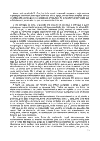 95
Mas a partir do século XI, Gregório tinha aposto o seu selo no papado, cuja estatura
e prestígio cresceram; conseguiu controlar toda a Igreja, desde o mais simples pároco
de aldeia até ao mais poderoso arcebispo. O resultado foi a mais terrível corrupção que
o Cristianismo jamais vira ou que provavelmente virá a ver.
E isto começou de cima. O papado era leiloado em conclave e entregue a quem
mais desse, independentemente do mérito do candidato. Um historiador do século XIX,
T. A. Trollope, no seu livro The Papal Conclaves (1876) avaliava as coisas assim:
«Poucas ou nenhumas eleições papais foram mais do que simoníacas. […] A invenção
do Sacro Colégio foi, afinal, talvez a mais fértil fonte de corrupção da Igreja». Muitos
cardeais iam para Roma para o conclave acompanhados dos seus banqueiros.
Levavam os seus valores, especialmente as suas baixelas de prata; se eram eleitos
papas, a multidão romana saqueava os seus palácios, e até levava portas e janelas.
Os cardeais raramente eram escolhidos por serviços prestados à Igreja. Deviam a
sua posição à trapaça e à intriga. No tempo do Renascimento quase todos tinham as
“suas companheiras”. Uma vez escolhido de entre tais homens, o novo papa, com
dinheiro fresco para sacar, não perdia tempo e começava logo a promover os familiares
— filhos, sobrinhos, sobrinhos bisnetos — sem o mínimo pejo, segundo o princípio
italiano “Bisogna far per la famiglia” (“Temos que fazer pela família”). O tempo era um
factor essencial uma vez que o papado não é hereditário e o papa podia dispor apenas
de alguns meses ou anos para estabelecer uma dinastia. Daí que tantos pontífices,
logo que punham a tiara, olhassem à volta à procura de meios para encher os bolsos.
Um bom exemplo disto foi, no século XIII, Clemente IV, que era viúvo. Vendeu milhares
de italianos do sul a Carlos de Anjou a troco de um tributo anual de oitocentas onças de
ouro. De acordo com os termos do contrato, se o duque se atrasasse no pagamento
seria excomungado. Se o atraso se mantivesse, todos os seus territórios seriam
interditos. Para um papa, privar distritos inteiros de missa e sacramentos simplesmente
por os príncipes não honrarem os seus débitos, não constituía pecado.
Os cardeais tinham enormes palácios com inúmeros serviçais. Um assessor papal
conta que nunca ia falar com um cardeal que não o encontrasse a contar as suas
moedas de ouro.
A Cúria era composta por homens que tinham comprado o cargo e queriam
desesperadamente recuperar a despesa feita. Todos os cargos em todos os
departamentos tinham o seu preço. Estes cortesãos exerciam o poder do dia a dia com
tremendas sanções à sua disposição. Podiam excomungar qualquer pessoa. Os bispos
e os arcebispos tremiam perante eles.
Era a Cúria que estabelecia a tarifa da simonia. Para cada benefício de sé, abadia e
paróquia, para cada indulgência, havia uma determinada tarifa. O pálio, uma faixa de lã
de cinco centímetros de largura, com cruzes bordadas em seda preta, era paga por
todos os bispos. Estes modestos enfeites de lã produziram ao longo dos anos centenas
de milhões de florins para os cofres papais, de tal maneira que o Concílio de Basle em
1432 havia de lhe chamar «a maquinação mais usurária inventada pelo papado». No
século XVI, na Alemanha, dioceses inteiras foram dadas em arrendamento aos
banqueiros, como os Fuggers, e a sociedades que vendiam os benefícios a retalho ao
licitante que mais oferecesse.
As dispensas eram outra fonte de rendimento papal. Aprovaram-se leis
extremamente severas ou mesmo impossíveis para que a Cúria pudesse enriquecer
com a venda das dispensas. Exigia-se o pagamento das dispensas de jejum durante a
Quaresma, como também para autorizar um monge doente ou velho a ficar na cama
em vez de se levantar de noite para o seu ofício divino. O casamento, em particular,
 