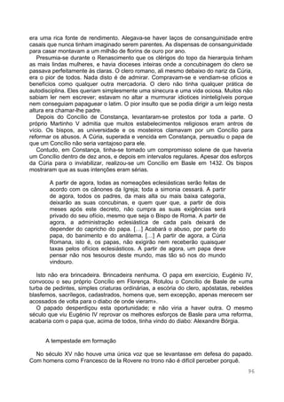 96
era uma rica fonte de rendimento. Alegava-se haver laços de consanguinidade entre
casais que nunca tinham imaginado serem parentes. As dispensas de consanguinidade
para casar montavam a um milhão de florins de ouro por ano.
Presumia-se durante o Renascimento que os clérigos do topo da hierarquia tinham
as mais lindas mulheres, e havia dioceses inteiras onde a concubinagem do clero se
passava perfeitamente às claras. O clero romano, ali mesmo debaixo do nariz da Cúria,
era o pior de todos. Nada disto é de admirar. Compravam-se e vendiam-se ofícios e
benefícios como qualquer outra mercadoria. O clero não tinha qualquer prática de
autodisciplina. Eles queriam simplesmente uma sinecura e uma vida ociosa. Muitos não
sabiam ler nem escrever; estavam no altar a murmurar idiotices ininteligíveis porque
nem conseguiam papaguear o latim. O pior insulto que se podia dirigir a um leigo nesta
altura era chamar-lhe padre.
Depois do Concílio de Constança, levantaram-se protestos por toda a parte. O
próprio Martinho V admitia que muitos estabelecimentos religiosos eram antros de
vício. Os bispos, as universidade e os mosteiros clamavam por um Concílio para
reformar os abusos. A Cúria, superada e vencida em Constança, persuadiu o papa de
que um Concílio não seria vantajoso para ele.
Contudo, em Constança, tinha-se tomado um compromisso solene de que haveria
um Concílio dentro de dez anos, e depois em intervalos regulares. Apesar dos esforços
da Cúria para o inviabilizar, realizou-se um Concílio em Basle em 1432. Os bispos
mostraram que as suas intenções eram sérias.
A partir de agora, todas as nomeações eclesiásticas serão feitas de
acordo com os cânones da Igreja; toda a simonia cessará. A partir
de agora, todos os padres, da mais alta ou mais baixa categoria,
deixarão as suas concubinas, e quem quer que, a partir de dois
meses após este decreto, não cumpra as suas exigências será
privado do seu ofício, mesmo que seja o Bispo de Roma. A partir de
agora, a administração eclesiástica de cada país deixará de
depender do capricho do papa. […] Acabará o abuso, por parte do
papa, do banimento e do anátema. […] A partir de agora, a Cúria
Romana, isto é, os papas, não exigirão nem receberão quaisquer
taxas pelos ofícios eclesiásticos. A partir de agora, um papa deve
pensar não nos tesouros deste mundo, mas tão só nos do mundo
vindouro.
Isto não era brincadeira. Brincadeira nenhuma. O papa em exercício, Eugénio IV,
convocou o seu próprio Concílio em Florença. Rotulou o Concílio de Basle de «uma
turba de pedintes, simples criaturas ordinárias, a escória do clero, apóstatas, rebeldes
blasfemos, sacrílegos, cadastrados, homens que, sem excepção, apenas merecem ser
acossados de volta para o diabo de onde vieram».
O papado desperdiçou esta oportunidade; e não viria a haver outra. O mesmo
século que viu Eugénio IV reprovar os melhores esforços de Basle para uma reforma,
acabaria com o papa que, acima de todos, tinha vindo do diabo: Alexandre Bórgia.
A tempestade em formação
No século XV não houve uma única voz que se levantasse em defesa do papado.
Com homens como Francesco de la Rovere no trono não é difícil perceber porquê.
 