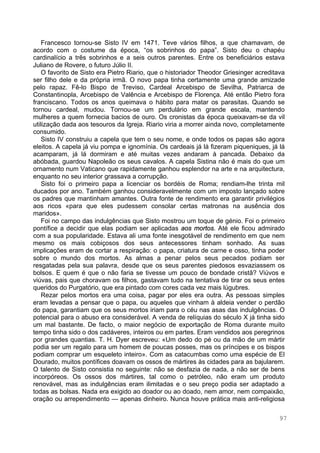 97
Francesco tornou-se Sisto IV em 1471. Teve vários filhos, a que chamavam, de
acordo com o costume da época, “os sobrinhos do papa”. Sisto deu o chapéu
cardinalício a três sobrinhos e a seis outros parentes. Entre os beneficiários estava
Juliano de Rovere, o futuro Júlio II.
O favorito de Sisto era Pietro Riario, que o historiador Theodor Griesinger acreditava
ser filho dele e da própria irmã. O novo papa tinha certamente uma grande amizade
pelo rapaz. Fê-lo Bispo de Treviso, Cardeal Arcebispo de Sevilha, Patriarca de
Constantinopla, Arcebispo de Valência e Arcebispo de Florença. Até então Pietro fora
franciscano. Todos os anos queimava o hábito para matar os parasitas. Quando se
tornou cardeal, mudou. Tornou-se um perdulário em grande escala, mantendo
mulheres a quem fornecia bacios de ouro. Os cronistas da época queixavam-se da vil
utilização dada aos tesouros da Igreja. Riario viria a morrer ainda novo, completamente
consumido.
Sisto IV construiu a capela que tem o seu nome, e onde todos os papas são agora
eleitos. A capela já viu pompa e ignomínia. Os cardeais já lá fizeram piqueniques, já lá
acamparam, já lá dormiram e até muitas vezes andaram à pancada. Debaixo da
abóbada, guardou Napoleão os seus cavalos. A capela Sistina não é mais do que um
ornamento num Vaticano que rapidamente ganhou esplendor na arte e na arquitectura,
enquanto no seu interior grassava a corrupção.
Sisto foi o primeiro papa a licenciar os bordéis de Roma; rendiam-lhe trinta mil
ducados por ano. Também ganhou consideravelmente com um imposto lançado sobre
os padres que mantinham amantes. Outra fonte de rendimento era garantir privilégios
aos ricos «para que eles pudessem consolar certas matronas na ausência dos
maridos».
Foi no campo das indulgências que Sisto mostrou um toque de génio. Foi o primeiro
pontífice a decidir que elas podiam ser aplicadas aos mortos. Até ele ficou admirado
com a sua popularidade. Estava ali uma fonte inesgotável de rendimento em que nem
mesmo os mais cobiçosos dos seus antecessores tinham sonhado. As suas
implicações eram de cortar a respiração: o papa, criatura de carne e osso, tinha poder
sobre o mundo dos mortos. As almas a penar pelos seus pecados podiam ser
resgatadas pela sua palavra, desde que os seus parentes piedosos esvaziassem os
bolsos. E quem é que o não faria se tivesse um pouco de bondade cristã? Viúvos e
viúvas, pais que choravam os filhos, gastavam tudo na tentativa de tirar os seus entes
queridos do Purgatório, que era pintado com cores cada vez mais lúgubres.
Rezar pelos mortos era uma coisa, pagar por eles era outra. As pessoas simples
eram levadas a pensar que o papa, ou aqueles que vinham à aldeia vender o perdão
do papa, garantiam que os seus mortos iriam para o céu nas asas das indulgências. O
potencial para o abuso era considerável. A venda de relíquias do século X já tinha sido
um mal bastante. De facto, o maior negócio de exportação de Roma durante muito
tempo tinha sido o dos cadáveres, inteiros ou em partes. Eram vendidos aos peregrinos
por grandes quantias. T. H. Dyer escreveu: «Um dedo do pé ou da mão de um mártir
podia ser um regalo para um homem de poucas posses, mas os príncipes e os bispos
podiam comprar um esqueleto inteiro». Com as catacumbas como uma espécie de El
Dourado, muitos pontífices doavam os ossos de mártires às cidades para as bajularem.
O talento de Sisto consistia no seguinte: não se desfazia de nada, a não ser de bens
incorpóreos. Os ossos dos mártires, tal como o petróleo, não eram um produto
renovável, mas as indulgências eram ilimitadas e o seu preço podia ser adaptado a
todas as bolsas. Nada era exigido ao doador ou ao doado, nem amor, nem compaixão,
oração ou arrependimento — apenas dinheiro. Nunca houve prática mais anti-religiosa
 