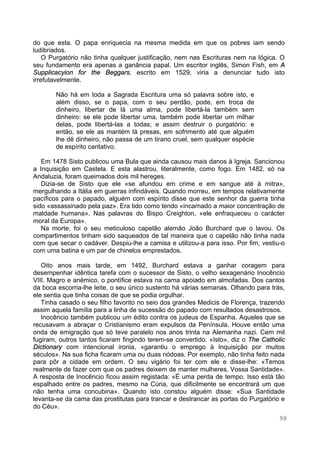 98
do que esta. O papa enriquecia na mesma medida em que os pobres iam sendo
ludibriados.
O Purgatório não tinha qualquer justificação, nem nas Escrituras nem na lógica. O
seu fundamento era apenas a ganância papal. Um escritor inglês, Simon Fish, em A
Supplicacyion for the Beggars, escrito em 1529, viria a denunciar tudo isto
irrefutavelmente.
Não há em toda a Sagrada Escritura uma só palavra sobre isto, e
além disso, se o papa, com o seu perdão, pode, em troca de
dinheiro, libertar de lá uma alma, pode libertá-la também sem
dinheiro: se ele pode libertar uma, também pode libertar um milhar
delas, pode libertá-las a todas; e assim destruir o purgatório: e
então, se ele as mantém lá presas, em sofrimento até que alguém
lhe dê dinheiro, não passa de um tirano cruel, sem qualquer espécie
de espírito caritativo.
Em 1478 Sisto publicou uma Bula que ainda causou mais danos à Igreja. Sancionou
a Inquisição em Castela. E esta alastrou, literalmente, como fogo. Em 1482, só na
Andaluzia, foram queimados dois mil hereges.
Dizia-se de Sisto que ele «se afundou em crime e em sangue até à mitra»,
mergulhando a Itália em guerras infindáveis. Quando morreu, em tempos relativamente
pacíficos para o papado, alguém com espírito disse que este senhor da guerra tinha
sido «assassinado pela paz». Era tido como tendo «incarnado a maior concentração de
maldade humana». Nas palavras do Bispo Creighton, «ele enfraqueceu o carácter
moral da Europa».
Na morte, foi o seu meticuloso capelão alemão João Burchard que o lavou. Os
compartimentos tinham sido saqueados de tal maneira que o capelão não tinha nada
com que secar o cadáver. Despiu-lhe a camisa e utilizou-a para isso. Por fim, vestiu-o
com uma batina e um par de chinelos emprestados.
Oito anos mais tarde, em 1492, Burchard estava a ganhar coragem para
desempenhar idêntica tarefa com o sucessor de Sisto, o velho sexagenário Inocêncio
VIII. Magro e anémico, o pontífice estava na cama apoiado em almofadas. Dos cantos
da boca escorria-lhe leite, o seu único sustento há várias semanas. Olhando para trás,
ele sentia que tinha coisas de que se podia orgulhar.
Tinha casado o seu filho favorito no seio dos grandes Medicis de Florença, trazendo
assim aquela família para a linha de sucessão do papado com resultados desastrosos.
Inocêncio também publicou um édito contra os judeus de Espanha. Aqueles que se
recusavam a abraçar o Cristianismo eram expulsos da Península. Houve então uma
onda de emigração que só teve paralelo nos anos trinta na Alemanha nazi. Cem mil
fugiram, outros tantos ficaram fingindo terem-se convertido. «Isto», diz o The Catholic
Dictionary com intencional ironia, «garantiu o emprego à Inquisição por muitos
séculos». Na sua ficha ficaram uma ou duas nódoas. Por exemplo, não tinha feito nada
para pôr a cidade em ordem. O seu vigário foi ter com ele e disse-lhe: «Temos
realmente de fazer com que os padres deixem de manter mulheres, Vossa Santidade».
A resposta de Inocêncio ficou assim registada: «É uma perda de tempo. Isso está tão
espalhado entre os padres, mesmo na Cúria, que dificilmente se encontrará um que
não tenha uma concubina». Quando isto constou alguém disse: «Sua Santidade
levanta-se da cama das prostitutas para trancar e destrancar as portas do Purgatório e
do Céu».
 