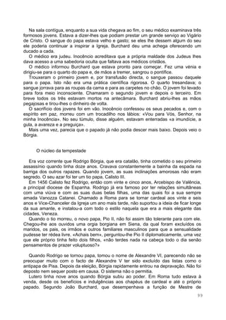 99
Na sala contígua, enquanto a sua vida chegava ao fim, o seu médico examinava três
formosos jovens. Estava a dizer-lhes que podiam prestar um grande serviço ao Vigário
de Cristo. O sangue do papa estava velho e gasto; se eles lhe dessem algum do seu
ele poderia continuar a inspirar a Igreja. Burchard deu uma achega oferecendo um
ducado a cada.
O médico era judeu. Inocêncio acreditava que a própria maldade dos Judeus lhes
dava acesso a uma sabedoria oculta que faltava aos médicos cristãos.
O médico informou Burchard que estava pronto para começar. Fez uma vénia e
dirigiu-se para o quarto do papa e, de mãos a tremer, sangrou o pontífice.
Trouxeram o primeiro jovem e, por transfusão directa, o sangue passou daquele
para o papa. Isto não era uma prática científica rigorosa. O quarto tresandava; o
sangue jorrava para as roupas da cama e para as carpetes no chão. O jovem foi levado
para fora meio inconsciente. Chamaram o segundo jovem e depois o terceiro. Em
breve todos os três estavam mortos na antecâmara. Burchard abriu-lhes as mãos
pegajosas e tirou-lhes o dinheiro de volta.
O sacrifício dos jovens foi em vão. Inocêncio confessou os seus pecados e, com o
espírito em paz, morreu com um trocadilho nos lábios: «Vou para Vós, Senhor, na
minha Inocência». No seu túmulo, disse alguém, estavam enterradas «a imundície, a
gula, a avareza e a preguiça».
Mais uma vez, parecia que o papado já não podia descer mais baixo. Depois veio o
Bórgia.
O núcleo da tempestade
Era voz corrente que Rodrigo Bórgia, que era catalão, tinha cometido o seu primeiro
assassínio quando tinha doze anos. Cravava constantemente a bainha da espada na
barriga dos outros rapazes. Quando jovem, as suas inclinações amorosas não eram
segredo. O seu azar foi ter um tio papa, Calisto III.
Em 1456 Calisto fez Rodrigo, então com vinte e cinco anos, Arcebispo de Valência,
a principal diocese de Espanha. Rodrigo já era famoso por ter relações simultâneas
com uma viúva e com as suas duas belas filhas, uma das quais foi a sua sempre
amada Vanozza Catanei. Chamado a Roma para se tornar cardeal aos vinte e seis
anos e Vice-Chanceler da Igreja um ano mais tarde, não suportou a ideia de ficar longe
da sua amante, e instalou-a com todo o estilo naquela que era a mais elegante das
cidades, Veneza.
Quando o tio morreu, o novo papa, Pio II, não foi assim tão tolerante para com ele.
Chegou-lhe aos ouvidos uma orgia borgiana em Siena, da qual foram excluídos os
maridos, os pais, os irmãos e outros familiares masculinos para que a sensualidade
pudesse ter rédea livre. «Achais bem», perguntou-lhe Pio II diplomaticamente, uma vez
que ele próprio tinha feito dois filhos, «não terdes nada na cabeça todo o dia senão
pensamentos de prazer voluptuoso?»
Quando Rodrigo se tornou papa, tomou o nome de Alexandre VI, parecendo não se
preocupar muito com o facto de Alexandre V ter sido excluído das listas como o
antipapa de Pisa. Depois da eleição, Bórgia rapidamente entrou na depravação. Não foi
deposto nem sequer posto em causa. O sistema não o permitia.
Lutero tinha nove anos quando Bórgia subiu ao poder. Em Roma tudo estava à
venda, desde os benefícios e indulgências aos chapéus de cardeal e até o próprio
papado. Segundo João Burchard, que desempenhava a função de Mestre de
 