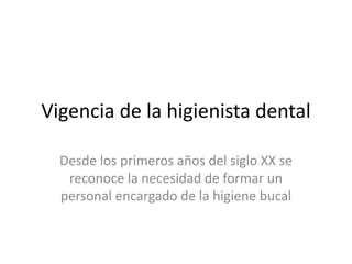 Vigencia de la higienista dental
Desde los primeros años del siglo XX se
reconoce la necesidad de formar un
personal encargado de la higiene bucal
 