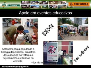 vigentomoccv@pcrj.rj.
gov.brcoordvetores@pcrj.rj.gov.br
Apoio em eventos educativos
Apresentando a população a
biologia dos vetores, amostras
das espécies de vetores e
equipamentos utilizados no
controle
 