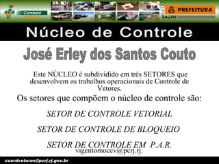 vigentomoccv@pcrj.rj.
gov.brcoordvetores@pcrj.rj.gov.br
Este NÚCLEO é subdividido em três SETORES que
desenvolvem os trabalhos operacionais de Controle de
Vetores.
Os setores que compõem o núcleo de controle são:
SETOR DE CONTROLE VETORIAL
SETOR DE CONTROLE DE BLOQUEIO
SETOR DE CONTROLE EM P.A.R.
 