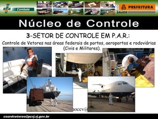 vigentomoccv@pcrj.rj.
gov.brcoordvetores@pcrj.rj.gov.br
3-SETOR DE CONTROLE EM P.A.R.:
Controle de Vetores nas áreas federais de portos, aeroportos e rodoviárias
(Civis e Militares).
 