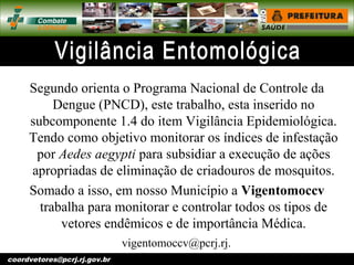 vigentomoccv@pcrj.rj.
gov.brcoordvetores@pcrj.rj.gov.br
Segundo orienta o Programa Nacional de Controle da
Dengue (PNCD), este trabalho, esta inserido no
subcomponente 1.4 do item Vigilância Epidemiológica.
Tendo como objetivo monitorar os índices de infestação
por Aedes aegypti para subsidiar a execução de ações
apropriadas de eliminação de criadouros de mosquitos.
Somado a isso, em nosso Município a Vigentomoccv
trabalha para monitorar e controlar todos os tipos de
vetores endêmicos e de importância Médica.
 
