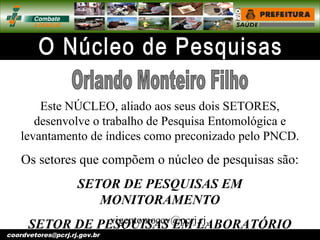 vigentomoccv@pcrj.rj.
gov.brcoordvetores@pcrj.rj.gov.br
Este NÚCLEO, aliado aos seus dois SETORES,
desenvolve o trabalho de Pesquisa Entomológica e
levantamento de índices como preconizado pelo PNCD.
Os setores que compõem o núcleo de pesquisas são:
SETOR DE PESQUISAS EM
MONITORAMENTO
SETOR DE PESQUISAS EM LABORATÓRIO
 