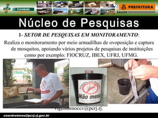 vigentomoccv@pcrj.rj.
gov.brcoordvetores@pcrj.rj.gov.br
1- SETOR DE PESQUISAS EM MONITORAMENTO:
Realiza o monitoramento por meio armadilhas de ovoposição e captura
de mosquitos, apoiando vários projetos de pesquisas de instituições
como por exemplo: FIOCRUZ, IBEX, UFRJ, UFMG.
 