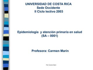 Prof. Carmen Marin
UNIVERSIDAD DE COSTA RICA
Sede Occidente
II Ciclo lectivo 2003
Epidemiología y atención primaria en salud
(SA – 0001)
Profesora: Carmen Marín
 