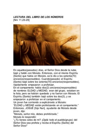 LECTURA DEL LIBRO DE LOS NÚMEROS
[Nm 11,25-29]
En aquellos(pasados) días, el Señor Dios desde la nube,
bajó y habló con Moisés. Entonces, con el mismo Espíritu
{Santo} que había en Moisés, se lo dio a los setenta(70)
ancianos(responsables). Cuando(pasado) el Espíritu
{Santo} bajó sobre los setenta(70) ancianos(responsables),
rápidamente empezaron a profetizar.
En el campamento había dos(2) ancianos(responsables)
de nombres ELDAD y MEDAD, eran del grupo, estaban en
la lista, pero se habían quedado y no fueron con Moisés. El
Espíritu {Santo} también bajó sobre los dos(2), y se
empezaron a profetizar en el campamento.
Un joven fue corriendo a explicárselo a Moisés:
“ELDAD y MEDAD están profetizando en el campamento.”
Entonces, JOSUÉ [hijo Nun], ayudante de Moisés desde
joven, dijo:
“Moisés, señor mío, debes prohibírselo.”
Moisés le respondió:
“¿Tú tienes celos de mí? ¡Ojalá todo el pueblo(grupo) del
Señor Dios sea profeta y reciba el Espíritu {Santo} del
Señor Dios!”
 