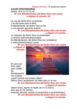Palabra de Dios. Te alabamos Señor
SALMO RESPONSORIAL
[Salmo 18:8,10,12-13,14]
R/. Los Mandamientos del Señor Dios son rectos
y alegran el corazón. (2)
La Ley del Señor Dios es perfecta
y es descanso para el alma;
el Mandamiento del Señor Dios es fiel
y a la persona ignorante enseña.
R/. Los Mandamientos del Señor Dios son rectos
y alegran el corazón.
La Voluntad del Señor Dios es pura(limpia)
y continúa eternamente(siempre);
los Mandamientos del Señor Dios son verdaderos
y enteramente(siempre) justos.
R/. Los Mandamientos del Señor Dios son rectos
y alegran el
corazón.
El siervo de
Dios vigila,
para cumplir
los
Mandamientos
con cuidado,
¿quién conoce sus propios fallos?
{Señor Dios,} perdóname los fallos que yo no veo.
R/. Los Mandamientos del Señor Dios son rectos
y alegran el corazón.
{Señor Dios,} Aparta el orgullo de mí, tu siervo,
para que no me domine:
entonces del gran pecado yo estaré libre e inocente(limpio).
R/. Los Mandamientos del Señor Dios son rectos
y alegran el corazón.
 