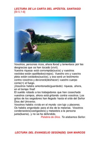 LECTURA DE LA CARTA DEL APÓSTOL SANTIAGO
[St 5,1-6]
Vosotros, personas ricos, ahora llorad y lamentaos por las
desgracias que os han tocado {vivir}.
Vuestra riqueza está corrompida(sucia) y vuestros
vestidos están apolillados(viejos). Vuestro oro y vuestra
plata están oxidados(sucios), y eso será un testimonio
contra vosotros y devorará(deshacer) vuestro cuerpo
como(=) el fuego.
¡Vosotros habéis amontonado(guardado) riqueza, ahora,
en el tiempo final!
El sueldo robado a los trabajadores que han cosechado
vuestros campos, ahora está gritando contra vosotros. Los
gritos de los segadores han llegado hasta el oído del Señor
Dios del Universo.
Vosotros habéis vivido en el mundo con lujo y placeres.
Os habéis engordado para el día de la matanza. Vosotros
condenasteis(castigasteis) y matasteis a la persona
justa(buena), y no se ha defendido.
Palabra de Dios. Te alabamos Señor.
LECTURA DEL EVANGELIO SEGÚN(DE) SAN MARCOS
 