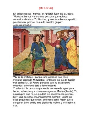 [Mc 9,37-42]
En aquel(pasado) tiempo, el Apóstol Juan dijo a Jesús:
“Maestro, hemos visto a una persona que echaba
demonios diciendo Tu Nombre, y nosotros hemos querido
prohibírselo, porque no es de nuestro grupo.”
Jesús respondió:
“No se lo prohibáis, porque una persona que hace
milagros diciendo Mi Nombre, entonces no puede hablar
mal contra Mí. Si(?) una persona que no está contra
nosotros, entonces está a favor nuestro.
Y, además, la persona que os da un vaso de agua para
beber, sabiendo que vosotros seguís al Mesías(Jesús), Yo
os aseguro que no se quedará sin recompensa(premio).
Si(?) una persona escandaliza(mal-ejemplo) a uno de
esos pequeños que creen, entonces sería mejor que le
cargasen en el cuello una piedra de molino y lo tirasen al
mar.
 
