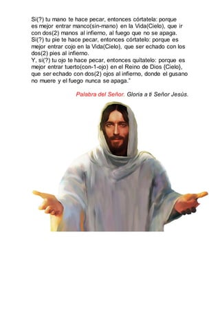 Si(?) tu mano te hace pecar, entonces córtatela: porque
es mejor entrar manco(sin-mano) en la Vida(Cielo), que ir
con dos(2) manos al infierno, al fuego que no se apaga.
Si(?) tu pie te hace pecar, entonces córtatelo: porque es
mejor entrar cojo en la Vida(Cielo), que ser echado con los
dos(2) pies al infierno.
Y, si(?) tu ojo te hace pecar, entonces quítatelo: porque es
mejor entrar tuerto(con-1-ojo) en el Reino de Dios {Cielo},
que ser echado con dos(2) ojos al infierno, donde el gusano
no muere y el fuego nunca se apaga.”
Palabra del Señor. Gloria a ti Señor Jesús.
 