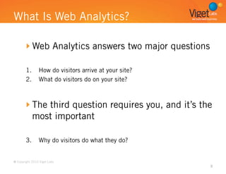 What Is Web Analytics?

       
  Web Analytics answers two major questions

        1.  How do visitors arrive at your site?
        2.  What do visitors do on your site?



       
  The third question requires you, and it’s the
          most important

        3.  Why do visitors do what they do?


© Copyright 2010 Viget Labs
                                                      9
 