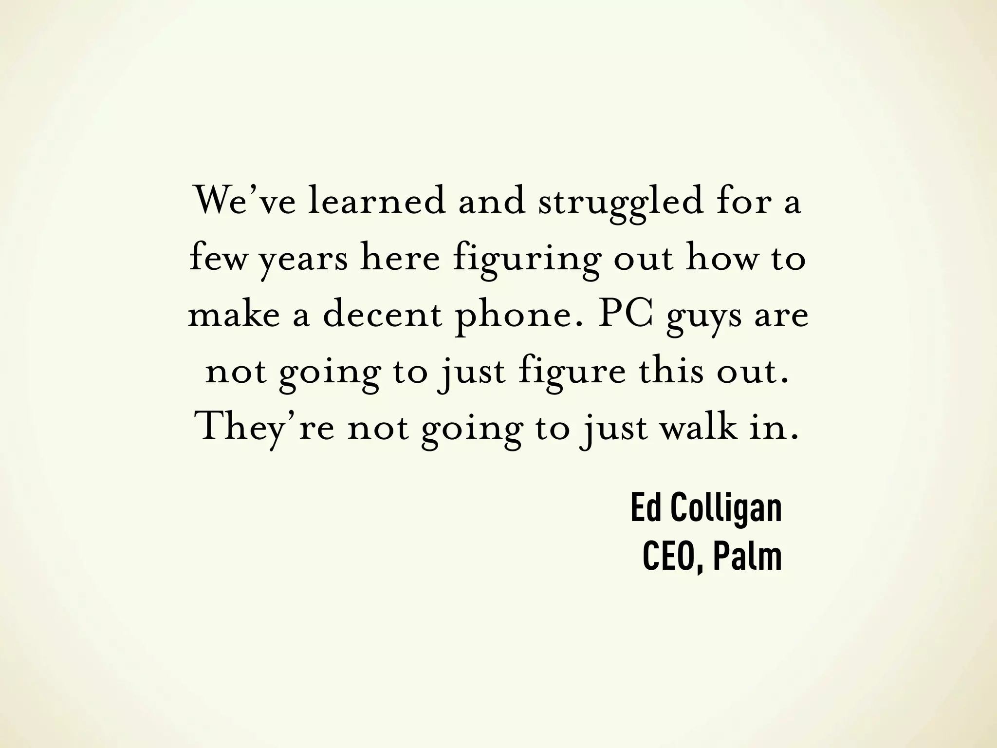 We’ve learned and struggled for a
few years here figuring out how to
make a decent phone. PC guys are
 not going to just figure this out.
They’re not going to just walk in.
                        Ed Colligan
                         CEO, Palm
 
