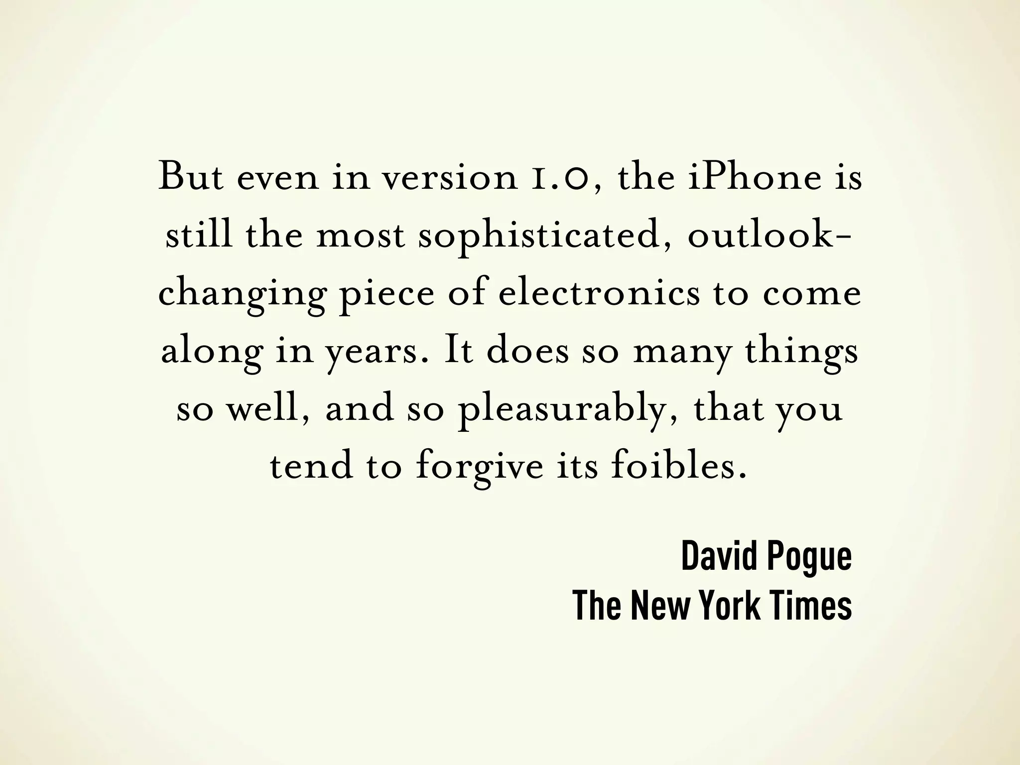 But even in version 1.0, the iPhone is
still the most sophisticated, outlook-
changing piece of electronics to come
along in years. It does so many things
 so well, and so pleasurably, that you
       tend to forgive its foibles.
                             David Pogue
                      The New York Times
 