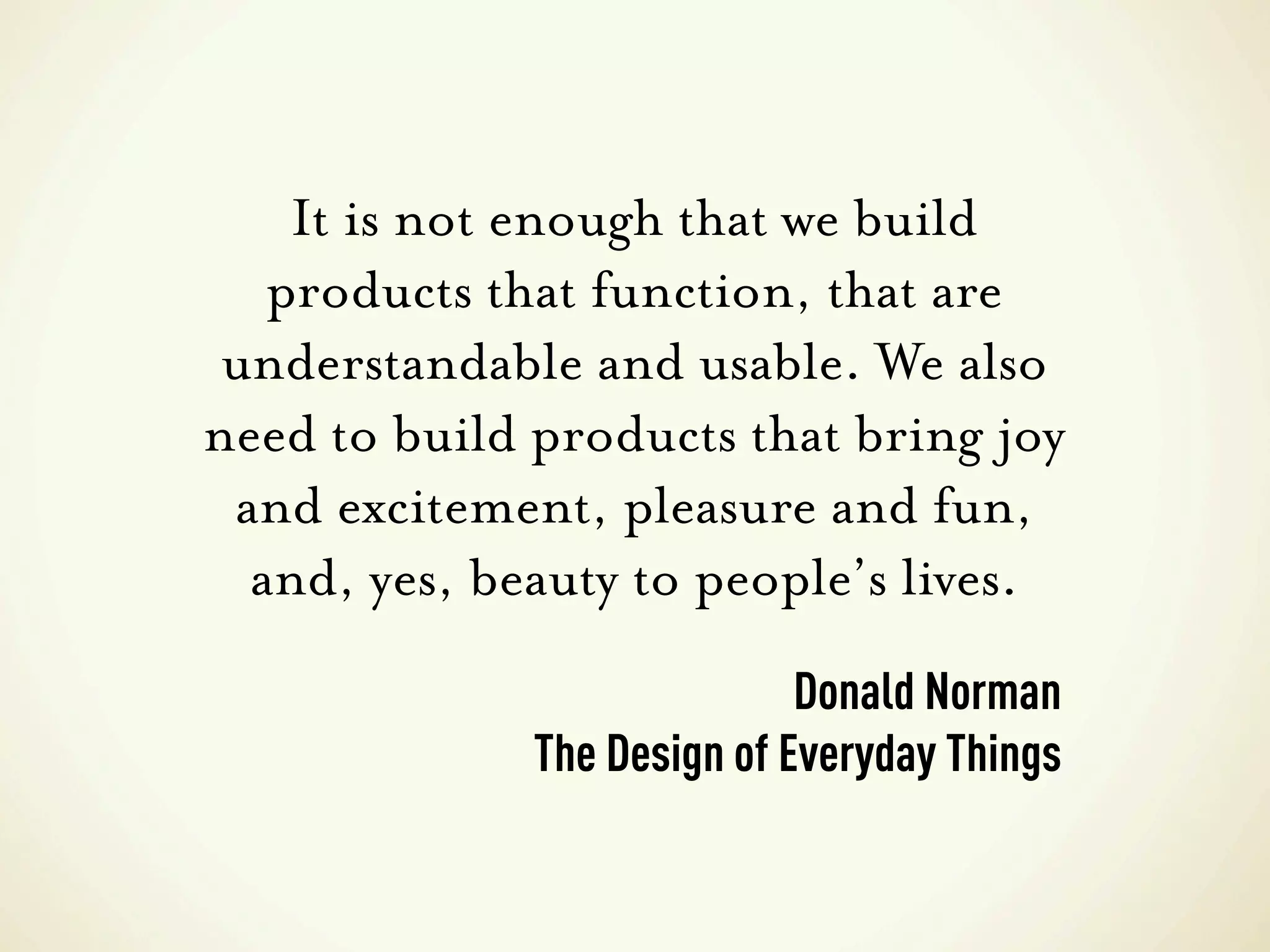It is not enough that we build
   products that function, that are
 understandable and usable. We also
need to build products that bring joy
 and excitement, pleasure and fun,
  and, yes, beauty to people’s lives.
                             Donald Norman
              The Design of Everyday Things
 