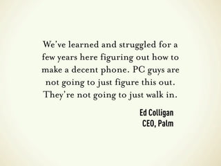 We’ve learned and struggled for a
few years here figuring out how to
make a decent phone. PC guys are
 not going to just figure this out.
They’re not going to just walk in.
                        Ed Colligan
                         CEO, Palm
 