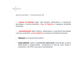 Smart and Start - Cosa finanzia 2/2



canoni di leasing relativi agli impianti, attrezzature e macchinari
tecnologici o tecnico-scientifici, nuovi di fabbrica e necessari all’attività
d’impresa.


ammortamento degli impianti, attrezzature e macchinari tecnologici
o tecnico-scientifici, nuovi di fabbrica e necessari all’attività d’impresa
•

interessi sui finanziamenti esterni

•

costi salariali, relativi al personale dipendente subordinato a tempo
determinato o indeterminato comprensivi di tutti gli oneri fiscali e
contributivi, del TFR e dei premi di produttività.

 