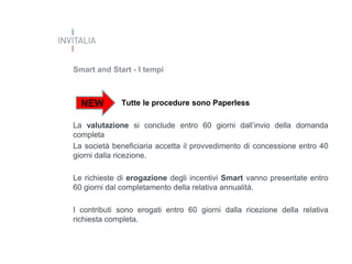 Smart and Start - I tempi

NEW

Tutte le procedure sono Paperless

La valutazione si conclude entro 60 giorni dall’invio della domanda
completa
La società beneficiaria accetta il provvedimento di concessione entro 40
giorni dalla ricezione.
Le richieste di erogazione degli incentivi Smart vanno presentate entro
60 giorni dal completamento della relativa annualità.

I contributi sono erogati entro 60 giorni dalla ricezione della relativa
richiesta completa.

 