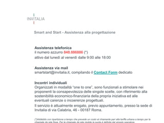 Smart and Start - Assistenza alla progettazione

Assistenza telefonica
il numero azzurro 848.886886 (*)
attivo dal lunedì al venerdì dalle 9:00 alle 18:00
Assistenza via mail
smartstart@invitalia.it, compilando il Contact Form dedicato
Incontri individuali
Organizzati in modalità “one to one”, sono funzionali a stimolare nei
proponenti la consapevolezza delle singole scelte, con riferimento alla
sostenibilità economico-finanziaria della propria iniziativa ed alle
eventuali carenze o incoerenze progettuali.
Il servizio è attualmente erogato, previo appuntamento, presso la sede di
Invitalia di via Calabria, 46 - 00187 Roma.
(*)Addebito con ripartizione a tempo che prevede un costo al chiamante pari alla tariffa urbana a tempo per le

 