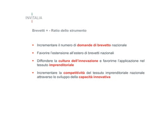 Brevetti + - Ratio dello strumento

 Incrementare il numero di domande di brevetto nazionale
 Favorire l’estensione all’estero di brevetti nazionali
 Diffondere la cultura dell’innovazione e favorirne l’applicazione nel
tessuto imprenditoriale

 Incrementare la competitività del tessuto imprenditoriale nazionale
attraverso lo sviluppo della capacità innovativa

 