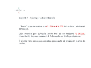 Brevetti + - Premi per la brevettazione

I “Premi” possono variare tra € 1.500 e € 4.000 in funzione dei risultati
conseguiti.
Ogni impresa può cumulare premi fino ad un massimo € 30.000,
presentando fino a un massimo di 5 domande per tipologia di premio.
Il premio viene concesso a risultato conseguito ed erogato in regime de
mininis.

 