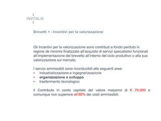 Brevetti + - Incentivi per la valorizzazione

Gli Incentivi per la valorizzazione sono contributi a fondo perduto in
regime de minimis finalizzato all’acquisto di servizi specialistici funzionali
all’implementazione del brevetto all’interno del ciclo produttivo o alla sua
valorizzazione sul mercato.
I servizi ammissibili sono riconducibili alle seguenti aree:
• industrializzazione e ingegnerizzazione
• organizzazione e sviluppo
• trasferimento tecnologico
ll Contributo in conto capitale del valore massimo di € 70.000 e
comunque non superiore all’80% dei costi ammissibili.

 