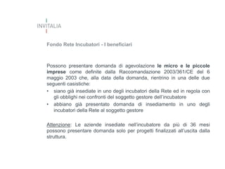 Fondo Rete Incubatori - I beneficiari

Possono presentare domanda di agevolazione le micro e le piccole
imprese come definite dalla Raccomandazione 2003/361/CE del 6
maggio 2003 che, alla data della domanda, rientrino in una delle due
seguenti casistiche:
• siano già insediate in uno degli incubatori della Rete ed in regola con
gli obblighi nei confronti del soggetto gestore dell’incubatore
• abbiano già presentato domanda di insediamento in uno degli
incubatori della Rete al soggetto gestore
Attenzione: Le aziende insediate nell’incubatore da più di 36 mesi
possono presentare domanda solo per progetti finalizzati all’uscita dalla
struttura.

 