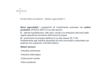 Fondo Rete Incubatori - Settori agevolabili 1

Sono agevolabili i programmi di investimento promossi nei settori
produttivi (ATECO 2007) di cui alle sezioni:
C - attività manifatturiere, fatti salvi i divieti e le limitazioni derivanti dalle
vigenti specifiche normative dell’Unione Europea
D - produzione di energia elettrica di cui alla classe 35.11.00
limitatamente agli impianti alimentati da fonti rinnovabili o assimilate con
potenza non superiore a 50 MW elettrici.
Settori esclusi:

-Industria carboniera
-Industria siderurgica
-Costruzione navale
-Fibre sintetiche

 