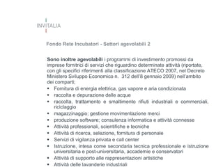 Fondo Rete Incubatori - Settori agevolabili 2
Sono inoltre agevolabili i programmi di investimento promossi da
imprese fornitrici di servizi che riguardino determinate attività (riportate,
con gli specifici riferimenti alla classificazione ATECO 2007, nel Decreto
Ministero Sviluppo Economico n. 312 dell’8 gennaio 2009) nell’ambito
dei comparti;
 Fornitura di energia elettrica, gas vapore e aria condizionata
 raccolta e depurazione delle acque
 raccolta, trattamento e smaltimento rifiuti industriali e commerciali,
riciclaggio
 magazzinaggio; gestione movimentazione merci
 produzione software; consulenza informatica e attività connesse
 Attività professionali, scientifiche e tecniche
 Attività di ricerca, selezione, fornitura di personale
 Servizi di vigilanza privata e call center
 Istruzione, intesa come secondaria tecnica professionale e istruzione
universitaria e post-universitaria, accademie e conservatori
 Attività di supporto alle rappresentazioni artistiche
 Attività delle lavanderie industriali

 