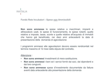 Fondo Rete Incubatori - Spese non Ammissibili

Non sono ammesse le spese relative a macchinari, impianti e
attrezzature usati, le spese di funzionamento, le spese notarili, quelle
relative a imposte, tasse, scorte e quelle relative all’acquisto di immobili
che hanno già beneficiato, nei dieci anni antecedenti la data di
presentazione della domanda di agevolazione

I programmi ammessi alle agevolazioni devono essere rendicontati nel
termine massimo di 12 mesi dalla stipula del contratto.
Attenzione :
• Non sono ammessi investimenti di mera sostituzione.
• Non sono ammessi i beni ed i servizi forniti dai soci, dai dipendenti e
dai loro congiunti.
• Non sono ammesse spese d’investimento documentate da fatture
aventi data antecedente alla presentazione della domanda

 