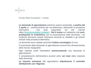 Fondo Rete Incubatori - I tempi

Le domande di agevolazione potranno essere presentate, a partire dal
3 aprile pv , esclusivamente per via elettronica, utilizzando la procedura
informatica
che
sarà
disponibile
sul
sito
internet
https://incentivincubatori.invitalia.it. Dal 4 marzo sul medesimo sito sarà,
predisposta la modulistica, per la presentazione della domanda, i cui
contenuti dovranno essere trasmessi secondo le modalità e gli schemi
indicati nella procedura telematica.
Le domande sono valutate secondo l’ordine cronologico di invio
Il ricevimento delle domande di agevolazione avverrà fino all’esaurimento
delle risorse impegnabili.
Ogni impresa potrà trasmettere esclusivamente una domanda di
agevolazione.
Il completamento dell’istruttoria avverrà entro sei mesi dalla ricezione
della domanda.
Le imprese ammesse alle agevolazioni stipuleranno il contratto
direttamente con l’Agenzia.

 