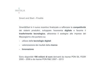 Smart and Start - Finalità

Smart&Start è il nuovo incentivo finalizzato a rafforzare la competitività

dei sistemi produttivi, sviluppare l’economia digitale e favorire il
trasferimento tecnologico, attraverso il sostegno alle imprese del
Mezzogiorno che puntano su:
-

utilizzo delle tecnologie digitali

-

valorizzazione dei risultati della ricerca

-

Innovazione

Sono disponibili 190 milioni di euro derivanti da risorse PON SIL FESR
2000 – 2006 e da risorse PON R&C 2007 – 2013

 