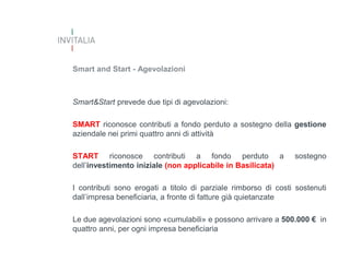 Smart and Start - Agevolazioni

Smart&Start prevede due tipi di agevolazioni:
SMART riconosce contributi a fondo perduto a sostegno della gestione
aziendale nei primi quattro anni di attività
START riconosce contributi a fondo perduto a
dell’investimento iniziale (non applicabile in Basilicata)

sostegno

I contributi sono erogati a titolo di parziale rimborso di costi sostenuti
dall’impresa beneficiaria, a fronte di fatture già quietanzate
Le due agevolazioni sono «cumulabili» e possono arrivare a 500.000 € in
quattro anni, per ogni impresa beneficiaria

 