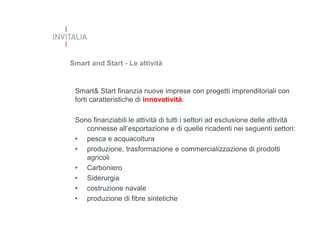 Smart and Start - Le attività

Smart& Start finanzia nuove imprese con progetti imprenditoriali con
forti caratteristiche di innovatività.
Sono finanziabili le attività di tutti i settori ad esclusione delle attività
connesse all’esportazione e di quelle ricadenti nei seguenti settori:
• pesca e acquacoltura
• produzione, trasformazione e commercializzazione di prodotti
agricoli
• Carboniero
• Siderurgia
• costruzione navale
• produzione di fibre sintetiche

 