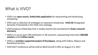 What	is	VIVO?
• VIVO	is	an	open	source,	linked	data	application	for	representing	and	showcasing	
scholarship
• VIVO	uses	a...