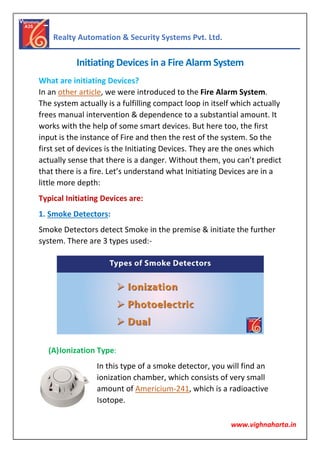 Realty Automation & Security Systems Pvt. Ltd.
www.vighnaharta.in
Initiating Devices in a Fire Alarm System
What are initiating Devices?
In an other article, we were introduced to the Fire Alarm System.
The system actually is a fulfilling compact loop in itself which actually
frees manual intervention & dependence to a substantial amount. It
works with the help of some smart devices. But here too, the first
input is the instance of Fire and then the rest of the system. So the
first set of devices is the Initiating Devices. They are the ones which
actually sense that there is a danger. Without them, you can’t predict
that there is a fire. Let’s understand what Initiating Devices are in a
little more depth:
Typical Initiating Devices are:
1. Smoke Detectors:
Smoke Detectors detect Smoke in the premise & initiate the further
system. There are 3 types used:-
(A)Ionization Type:
In this type of a smoke detector, you will find an
ionization chamber, which consists of very small
amount of Americium-241, which is a radioactive
Isotope.
 