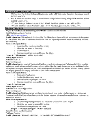 QUALIFICATION SUMMARY
• M.C.A. from The Oxford College of Engineering under VTU University, Bangalore Karnataka, passed
in 2015 with 70%.
• B.C.A. form The Oxford College of Science under Bangalore University, Bangalore Karnataka, passed
in 2012 with 64.81%.
• 12th
from Bhartiya Shiksha Niketan Sr. Sec. School, Rajasthan, passed in 2009 with 63.23%.
• 10th
form Bhartiya Shiksha Niketan Sr. Sec. School, Rajasthan, passes in 2007 with 52.67%.
PROJECTS DETAIL
Project 1: “Maheshwari Sabha Bengaluru” Under Daemoncodes Solutions
Contribution: Analysis / Testing
URL: http://www.msblr.org
Brief Explanation: This website is developed for The Maheshwari Sabha which is a community in Bangalore
of 1800 people, who need to communicate between then self regarding the event and activities taken place in
the community.
Roles and Responsibilities:
o Understand the requirements of the project
o Identified test scenario for testing.
o Wrote test cases.
o Execute manual test cases and logged the defect.
Project 1: “Whatagoober” Mobile Application
Testing Type: Manual
Platform: IOS 8.0
Role: Test Engineer
Brief Explanation: As a part of Training in Qspiders we undertook this project “whatagoober”. It is a mobile
application which is integrated different social networking like- Facebook, instagram, twitter and Google plus.
It is a global messaging app that lets you chat with an optional self-destructed feature. It allows sharing stickers
and playing games while staying connected to your social network feeds.
Roles and Responsibilities:
o Explore the Application.
o Involved in identifying scenarios.
o Participated in designing the test cases.
o Execute manual test cases and logged the defect.
Project 2: Stalkbuylove
Testing Type: Manual
Platform: Web Based Application
Role: Test Engineer
Brief Explanation: Stalkbuylove is a web based application, it is an online retail company or e-commerce
Company founded by Europe based experts in the fashion industry. It is an online portal allowed customers to
personalize products.
Roles and Responsibilities:
o Understanding the requirements and functional specification of the project.
o Identified test scenario required for testing.
o Participated in designing the test cases.
Project 3: “ Academic Project” MCA 6th
Semester
Role: Developer and Test Engineer
Platform: Android
Brief Explanation: “ANDROID HABITUATES PRELIMINARY GROUPWARE FOR MBBS”
 