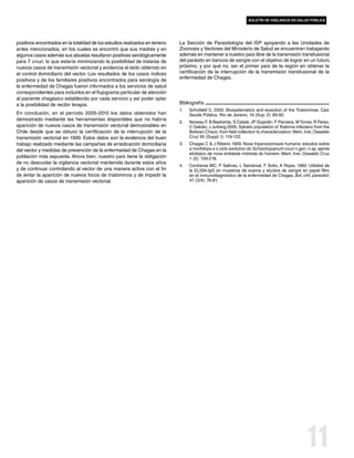 boletín de vigilancia en salud pública




positivos encontrados en la totalidad de los estudios realizados en terreno   La Sección de Parasitología del ISP apoyando a las Unidades de
antes mencionados, en los cuales se encontró que sus madres y en              Zoonosis y Vectores del Ministerio de Salud se encuentran trabajando
algunos casos además sus abuelas resultaron positivas serológicamente         además en mantener a nuestro país libre de la transmisión transfusional
para T. cruzi, lo que estaría minimizando la posibilidad de tratarse de       del parásito en bancos de sangre con el objetivo de lograr en un futuro
nuevos casos de transmisión vectorial y evidencia el éxito obtenido en        próximo, y por qué no, ser el primer país de la región en obtener la
el control domiciliario del vector. Los resultados de los casos índices       certificación de la interrupción de la transmisión transfusional de la
positivos y de los familiares positivos encontrados para serología de         enfermedad de Chagas.
la enfermedad de Chagas fueron informados a los servicios de salud
correspondientes para incluirlos en el flujograma particular de atención
al paciente chagásico establecido por cada servicio y así poder optar
a la posibilidad de recibir terapia.                                          Bibliografía
                                                                              1.	   Schofield C. 2000. Biosystematics and evolution of the Triatominae. Cad.
En conclusión, en el período 2005-2010 los datos obtenidos han                      Saúde Pública, Rio de Janeiro, 16 (Sup. 2): 89-92.
demostrado mediante las herramientas disponibles que no habría
                                                                              2.	   Noireau F, B Bastrenta, S Catalá, JP Dujardin, F Panzera, M Torres, R Perez,
aparición de nuevos casos de transmisión vectorial demostrables en                  C Galvão, J Jurberg 2000. Sylvatic population of Triatoma infestans from the
Chile desde que se obtuvo la certificación de la interrupción de la                 Bolivian Chaco: from field collection to characterization. Mem. Inst. Oswaldo
transmisión vectorial en 1999. Estos datos son la evidencia del buen                Cruz 95 (Suppl. I): 119-122.
trabajo realizado mediante las campañas de erradicación domiciliaria          3.	   Chagas C & J Ribeiro 1909. Nova tripanozomiaze humana: estudos sobre
del vector y medidas de prevención de la enfermedad de Chagas en la                 a morfolojía e o ciclo evolutivo do Schizotrypanum cruzi n.gen. n.sp. ajente
                                                                                    etiolojico de nova entidade mórbida do homem. Mem. Inst. Oswaldo Cruz
población más expuesta. Ahora bien, nuestro país tiene la obligación                1 (2): 159-218.
de no descuidar la vigilancia vectorial mantenida durante estos años
                                                                              4.	   Contreras MC, P Salinas, L Sandoval, F Solís, A Rojas. 1982. Utilidad de
y de continuar controlando al vector de una manera activa con el fin                la ELISA-IgG en muestras de sueros y eluídos de sangre en papel filtro
de evitar la aparición de nuevos focos de triatominos y de impedir la               en el inmunodiagnóstico de la enfermedad de Chagas. Bol. chil. parasitol;
aparición de casos de transmisión vectorial.                                        47 (3/4): 76-81.




                                                                                                                                                    11
 