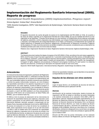 el vigía


Implementación del Reglamento Sanitario Internacional (2005).
Reporte de progreso
International Health Regulations (2005) implementation. Progress report
Ximena Aguilera1, Andrea Olea2, Ximena Muñoz3
1UDD, Docente Investigadora, CEPS. 2Jefa Departamento de Epidemiología. 3Jefa Acción Sanitaria Seremi de Salud
Tarapacá.


                       RESUMEN
                       El siguiente documento da cuenta del grado de avance en la implementación del RSI (2005) en Chile, de acuerdo a
                       las áreas de trabajo sugeridas por la Organización Mundial de la Salud (OMS), las que por facilidad del informe se han
                       organizado en las siguientes: 1) Impulso de las alianzas con otros sectores, 2) Fortalecimiento de los sistemas nacionales
                       de vigilancia, prevención, control y respuesta a las enfermedades, que incluye el fortalecimiento de los sistemas de alerta
                       y respuesta, 3) Fortalecimiento de la Seguridad Sanitaria en los Viajes y el Transporte, 4) Fortalecimiento de la gestión de
                       riesgos específicos, 5) Respaldo de los derechos, obligaciones y procedimientos, 6) Realización de estudios y vigilancia
                       de los progresos. En cada una de las secciones se señalan el objetivo y los avances, considerando para su descripción los
                       resultados previstos para cada una de las áreas de trabajo.
                       Palabras clave: Organización Mundial de la Salud, Reglamento Sanitario Internacional, Vigilancia Epidemiológica, Chile.


                       ABSTRACT
                       The following document realizes the degree of progress of the IHR (2005) in Chile, according to the work areas suggested by
                       WHO, which for ease of report has been organized into: 1) promotion of partnerships with other sectors, 2) Strengthening of
                       the surveillance, prevention, control and disease response national systems, including strengthening of alert and response
                       systems, 3) Strengthening of health safety in travels and transportation, 4) Strengthening of specific risk management,
                       5) Support of rights, obligations and procedures, 6) Research and progress monitoring. En each section it is noted the
                       objective and advances, considering for description the expected results for each work areas.
                       Keywords: World Health Organization, International Sanitary Regulation, Epidemiologic Surveillance, Chile.



Antecedentes                                                                reforzar las capacidades instaladas, que se describen en las secciones
                                                                            correspondientes de este reporte.
A consecuencia del proceso de negociación y aprobación del Reglamento
Sanitario Internacional (RSI) (2005) (1), el Ministerio de Salud de Chile
(MINSAL) inició la preparación de un proyecto de implementación del         Impulso de las alianzas con otros sectores
RSI, que contemplaba realizar los estudios necesarios para identificar
y orientar los ajustes institucionales necesarios, así como fortalecer      Objetivo
las capacidades nacionales en los aspectos requeridos por la nueva
                                                                            Lograr el apoyo técnico y la movilización de recursos de todos los
reglamentación. Con estos objetivos, durante el 2005 se preparó un
                                                                            sectores pertinentes para la aplicación del RSI.
proyecto de expansión presupuestaria, que consideraba el refuerzo
gradual de la capacidad institucional. El Ministerio de Hacienda aprobó
el proyecto y a partir del 2006 estableció una línea presupuestaria         Avances
destinada al RSI dentro de la Subsecretaría de Salud Pública del            Identificación de los sectores involucrados: desde el proceso de
MINSAL, que se mantiene hasta hoy.                                          negociación del RSI se trabajó en identificar las partes interesadas
El 2006 se inició el proceso de elaboración de los instrumentos de          y los sectores involucrados en su operación. Entre 2006 y 2007 se
evaluación de capacidades básicas para vigilancia y respuesta y para        desarrollaron alianzas intergubernamentales especialmente con el
puertos y aeropuertos, el cual culminó el año 2008 haciendo uso del         Ministerio de Relaciones Exteriores, el Estado Mayor de la Defensa
instrumento diseñado, discutido, ajustado y consensuado con los             Nacional, la Dirección General de Aeronáutica Civil y la Dirección
Estados Parte y Asociados del Mercado Común del Sur (MERCOSUR).             Nacional de Territorio Marítimo, por medio de talleres de difusión
El proceso de evaluación en su fase de terreno fue completado el            y posicionamiento del tema y reuniones de coordinación. Una vez
2008, previa capacitación de los equipos en el uso del instrumento          aprobado el RSI el MINSAL informó por nota oficial a los 12 sectores
y se llevó a cabo el análisis tanto de la evaluación de capacidades         identificados, solicitando la designación de un punto focal y se organizó
básicas de vigilancia y respuesta como la de puntos de entrada. Una         una reunión intersectorial con motivo de la entrada en vigencia del RSI,
vez identificadas las brechas, se elaboraron los planes de acción para      que se realizó el 2007.
suplir las falencias detectadas. Sin embargo, durante todo el período       Difusión del RSI entre las partes interesadas: se han realizado
2007-2011, se han desarrollado una serie de actividades tendientes a        diversos talleres de difusión del Reglamento, que han contado con




12
 